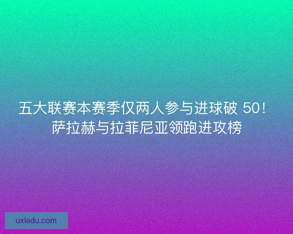 五大联赛本赛季仅两人参与进球破 50！萨拉赫与拉菲尼亚领跑进攻榜