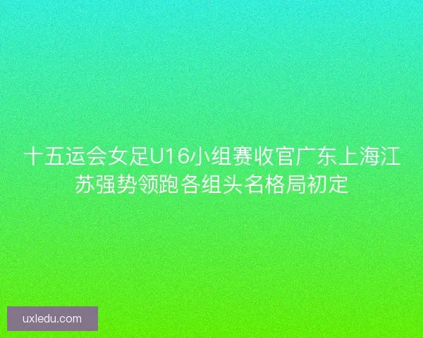 十五运会女足U16小组赛收官广东上海江苏强势领跑各组头名格局初定